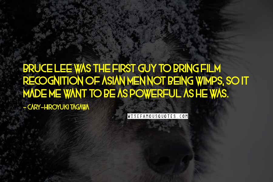 Cary-Hiroyuki Tagawa quotes: Bruce Lee was the first guy to bring film recognition of Asian men not being wimps, so it made me want to be as powerful as he was.