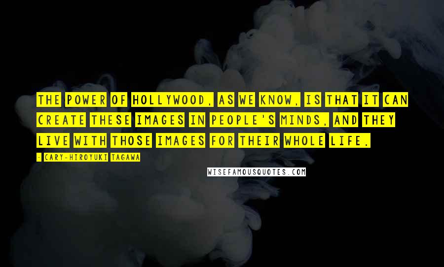 Cary-Hiroyuki Tagawa quotes: The power of Hollywood, as we know, is that it can create these images in people's minds, and they live with those images for their whole life. Cary-Hiroyuki Tagawa quotes: The power of Hollywood, as we know, is that it can create these images in people's minds, and they live with those images for their whole life.