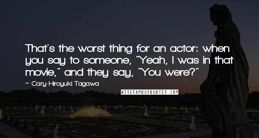 Cary-Hiroyuki Tagawa quotes: That's the worst thing for an actor: when you say to someone, "Yeah, I was in that movie," and they say, "You were?" Cary-Hiroyuki Tagawa quotes: That's the worst thing for an actor: when you say to someone, "Yeah, I was in that movie," and they say, "You were?"
