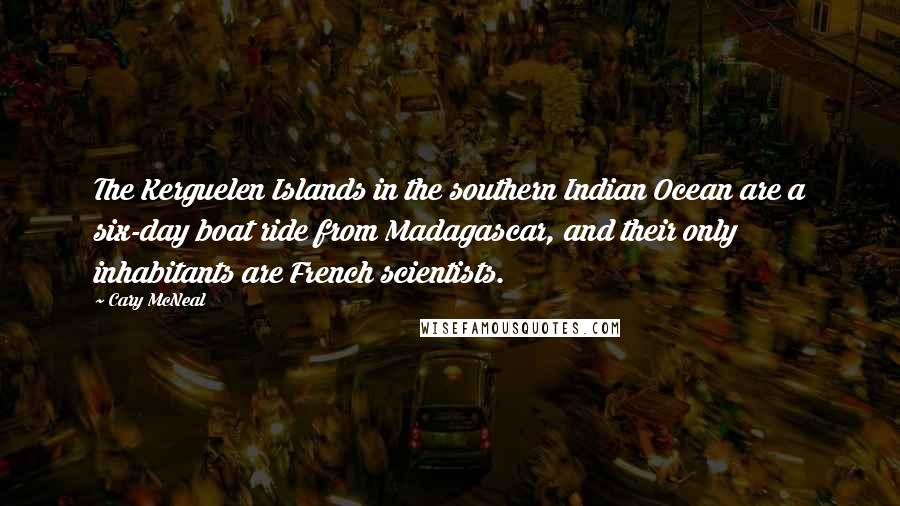 Cary McNeal quotes: The Kerguelen Islands in the southern Indian Ocean are a six-day boat ride from Madagascar, and their only inhabitants are French scientists. Cary McNeal quotes: The Kerguelen Islands in the southern Indian Ocean are a six-day boat ride from Madagascar, and their only inhabitants are French scientists.