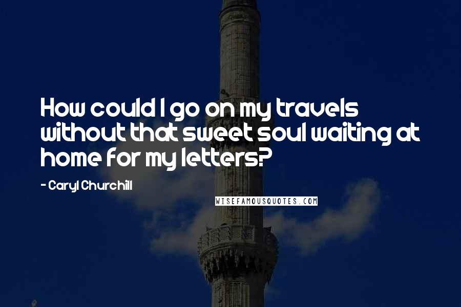 Caryl Churchill quotes: How could I go on my travels without that sweet soul waiting at home for my letters?