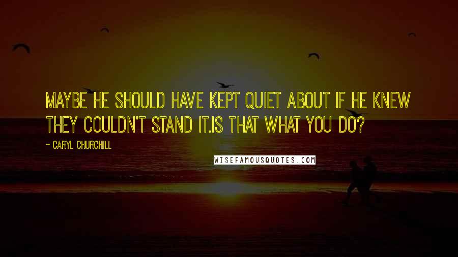 Caryl Churchill quotes: Maybe he should have kept quiet about if he knew they couldn't stand it.Is that what you do?