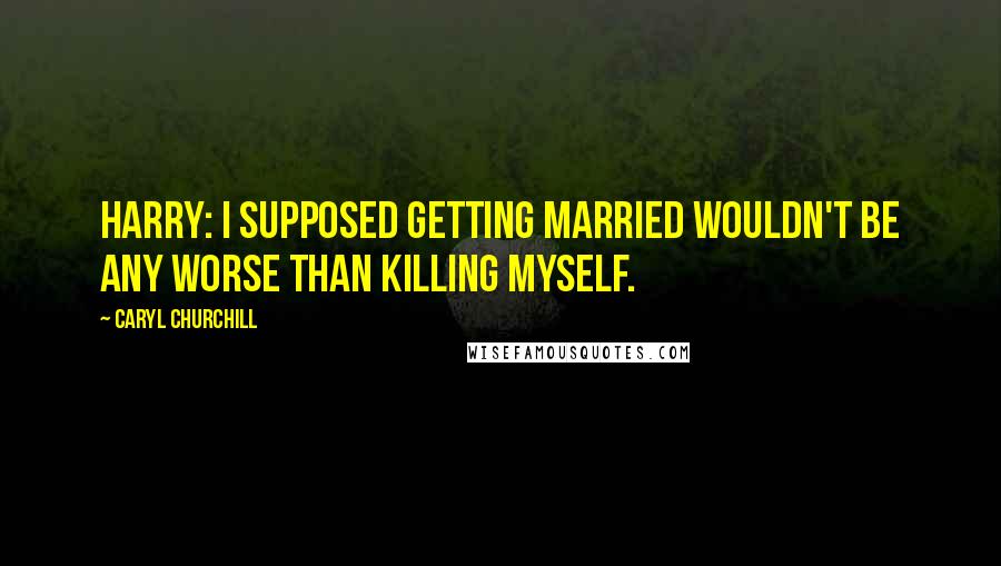 Caryl Churchill quotes: Harry: I supposed getting married wouldn't be any worse than killing myself.