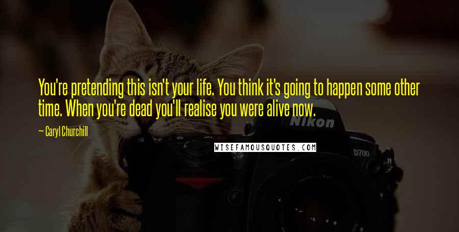 Caryl Churchill quotes: You're pretending this isn't your life. You think it's going to happen some other time. When you're dead you'll realise you were alive now.