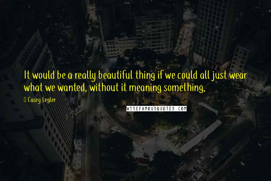 Casey Legler quotes: It would be a really beautiful thing if we could all just wear what we wanted, without it meaning something, Casey Legler quotes: It would be a really beautiful thing if we could all just wear what we wanted, without it meaning something,