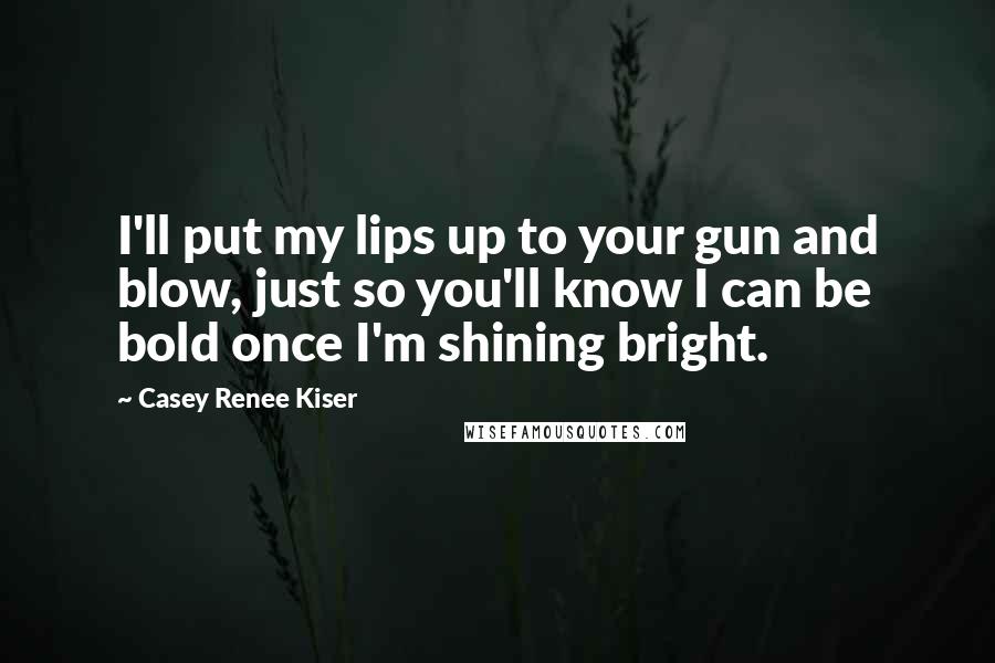 Casey Renee Kiser quotes: I'll put my lips up to your gun and blow, just so you'll know I can be bold once I'm shining bright.