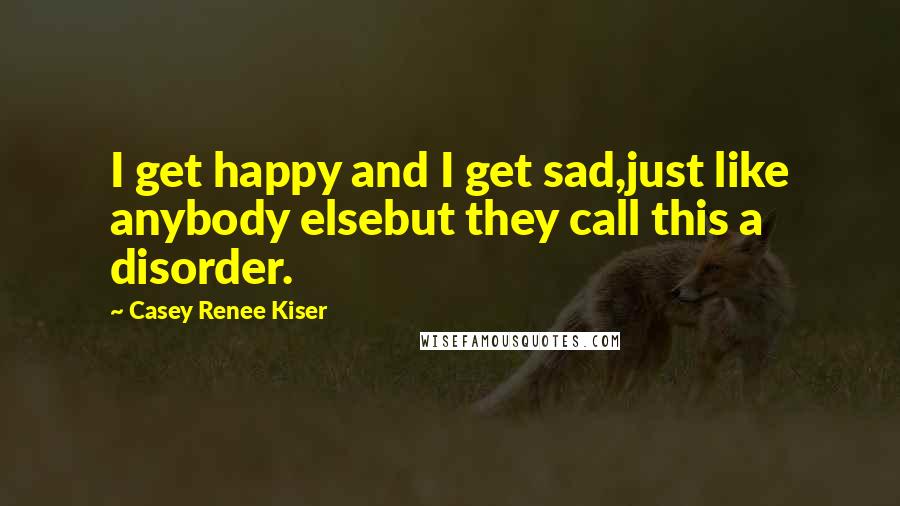 Casey Renee Kiser quotes: I get happy and I get sad,just like anybody elsebut they call this a disorder.