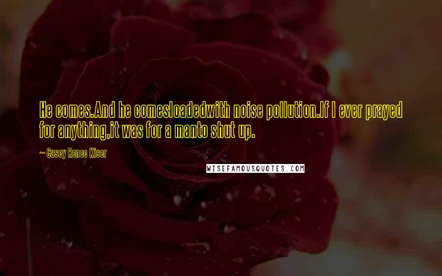 Casey Renee Kiser quotes: He comes.And he comesloadedwith noise pollution.If I ever prayed for anything,it was for a manto shut up.