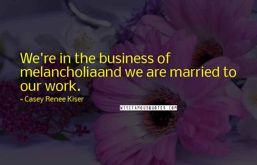 Casey Renee Kiser quotes: We're in the business of melancholiaand we are married to our work.
