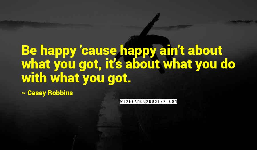 Casey Robbins quotes: Be happy 'cause happy ain't about what you got, it's about what you do with what you got.