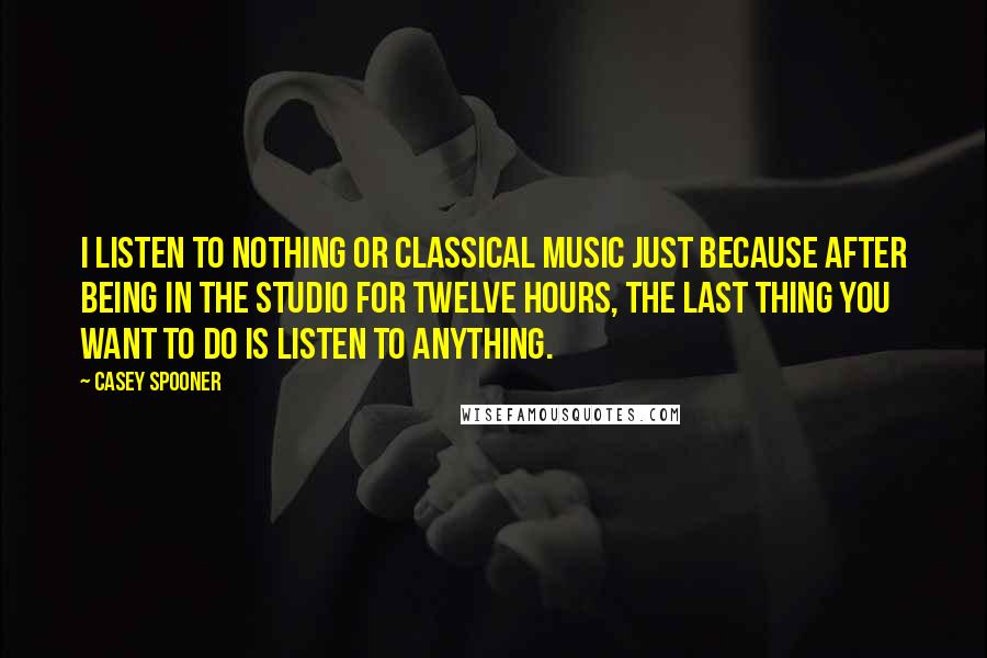 Casey Spooner quotes: I listen to nothing or classical music just because after being in the studio for twelve hours, the last thing you want to do is listen to anything. Casey Spooner quotes: I listen to nothing or classical music just because after being in the studio for twelve hours, the last thing you want to do is listen to anything.