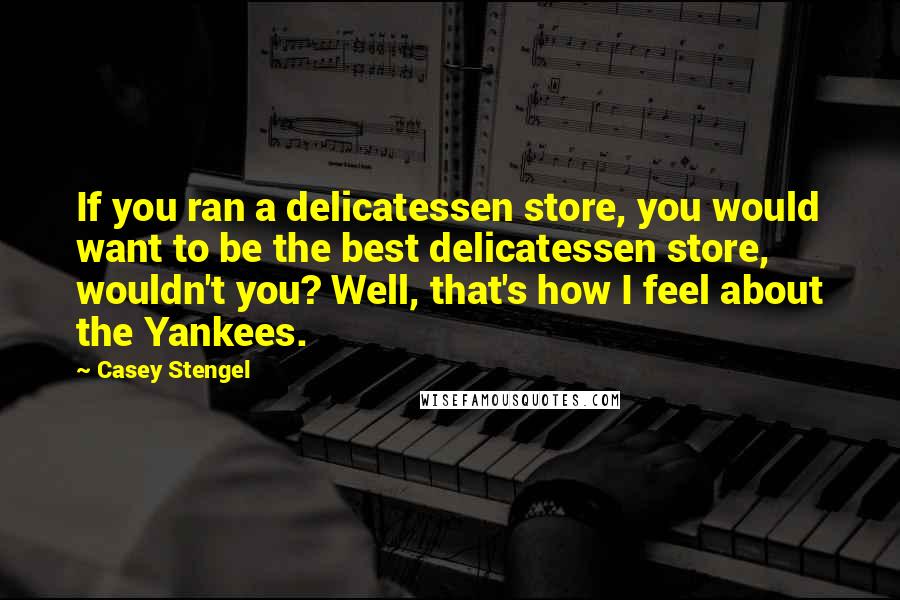 Casey Stengel quotes: If you ran a delicatessen store, you would want to be the best delicatessen store, wouldn't you? Well, that's how I feel about the Yankees. Casey Stengel quotes: If you ran a delicatessen store, you would want to be the best delicatessen store, wouldn't you? Well, that's how I feel about the Yankees.