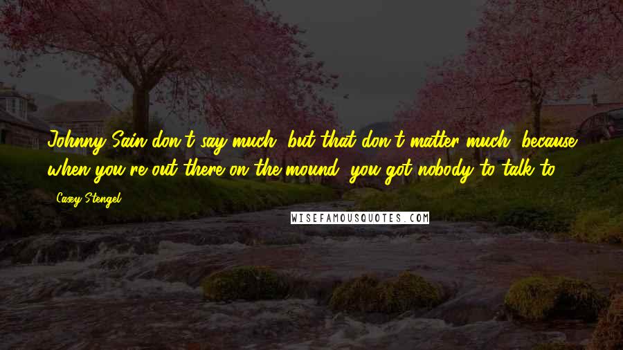 Casey Stengel quotes: Johnny Sain don't say much, but that don't matter much, because when you're out there on the mound, you got nobody to talk to.