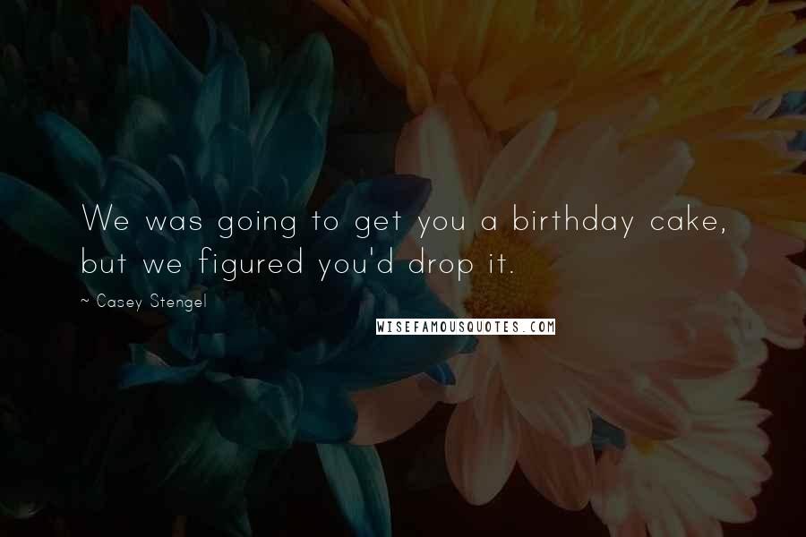 Casey Stengel quotes: We was going to get you a birthday cake, but we figured you'd drop it.