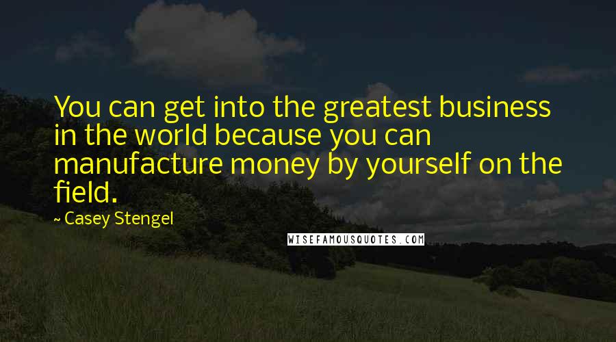 Casey Stengel quotes: You can get into the greatest business in the world because you can manufacture money by yourself on the field. Casey Stengel quotes: You can get into the greatest business in the world because you can manufacture money by yourself on the field.
