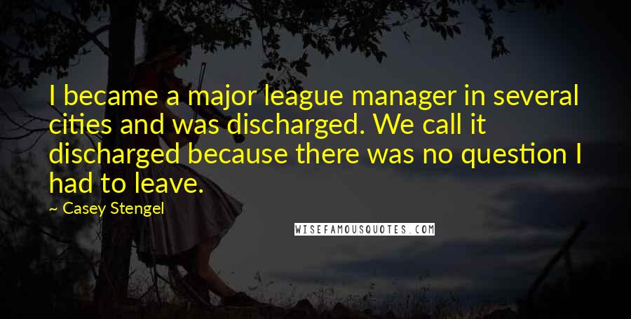 Casey Stengel quotes: I became a major league manager in several cities and was discharged. We call it discharged because there was no question I had to leave.