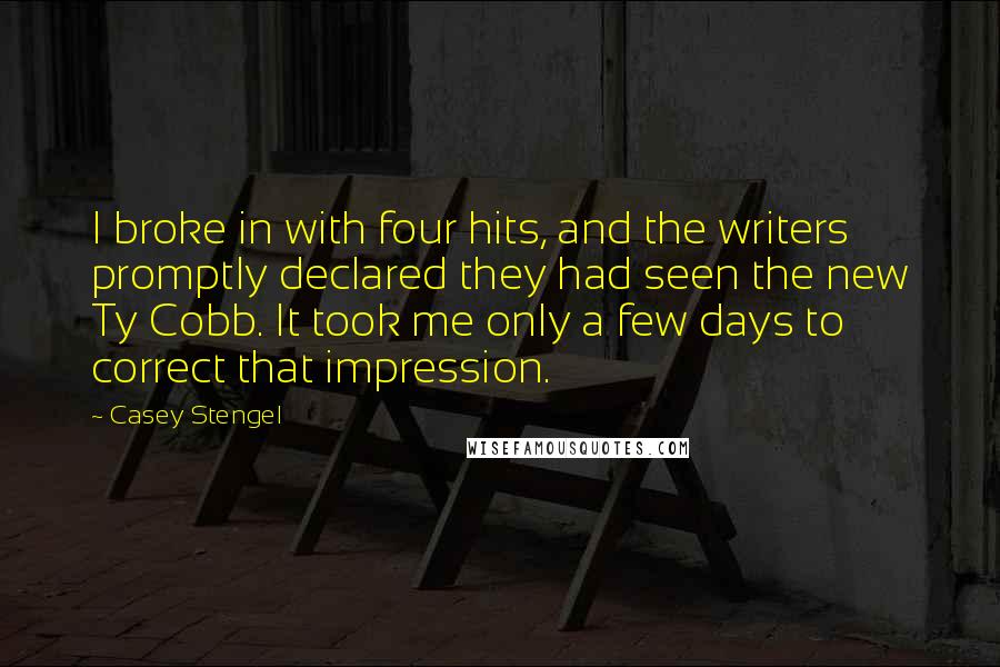 Casey Stengel quotes: I broke in with four hits, and the writers promptly declared they had seen the new Ty Cobb. It took me only a few days to correct that impression. Casey Stengel quotes: I broke in with four hits, and the writers promptly declared they had seen the new Ty Cobb. It took me only a few days to correct that impression.