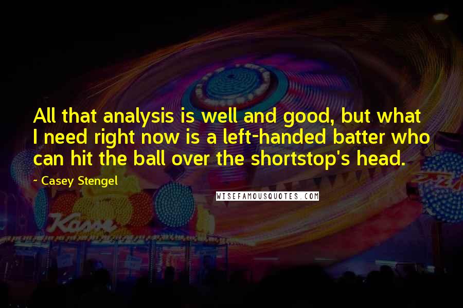 Casey Stengel quotes: All that analysis is well and good, but what I need right now is a left-handed batter who can hit the ball over the shortstop's head. Casey Stengel quotes: All that analysis is well and good, but what I need right now is a left-handed batter who can hit the ball over the shortstop's head.