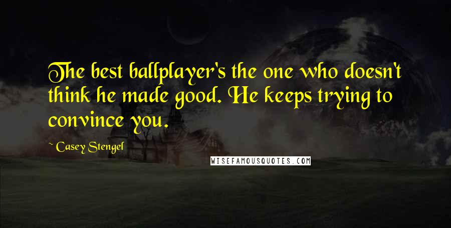 Casey Stengel quotes: The best ballplayer's the one who doesn't think he made good. He keeps trying to convince you.