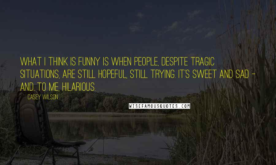 Casey Wilson quotes: What I think is funny is when people, despite tragic situations, are still hopeful, still trying. It's sweet and sad - and, to me, hilarious.