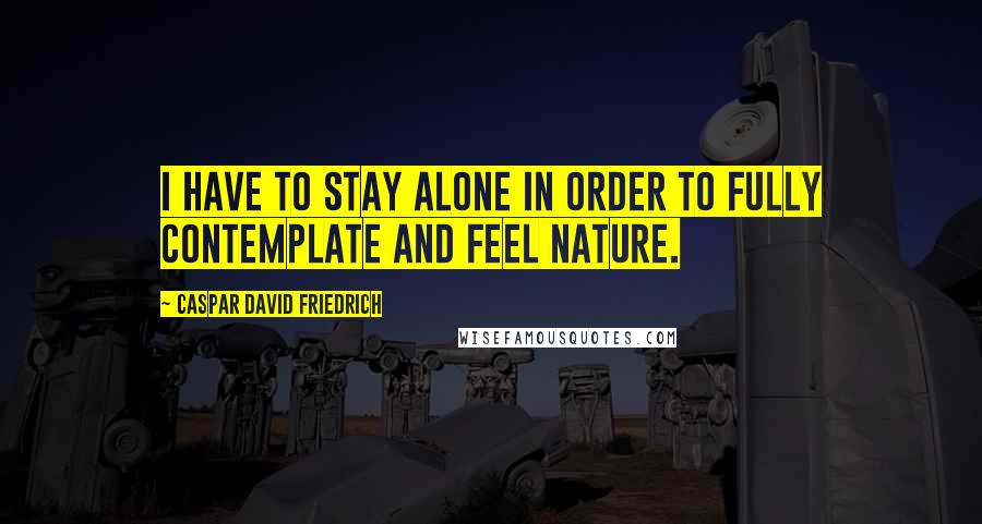 Caspar David Friedrich quotes: I have to stay alone in order to fully contemplate and feel nature.