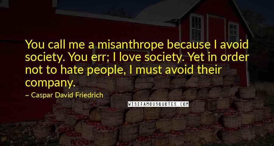 Caspar David Friedrich quotes: You call me a misanthrope because I avoid society. You err; I love society. Yet in order not to hate people, I must avoid their company. Caspar David Friedrich quotes: You call me a misanthrope because I avoid society. You err; I love society. Yet in order not to hate people, I must avoid their company.