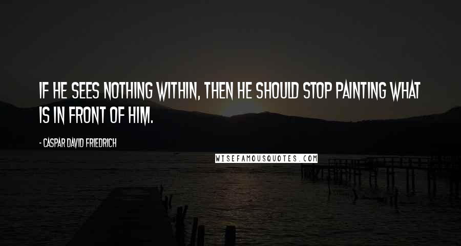 Caspar David Friedrich quotes: If he sees nothing within, then he should stop painting what is in front of him.