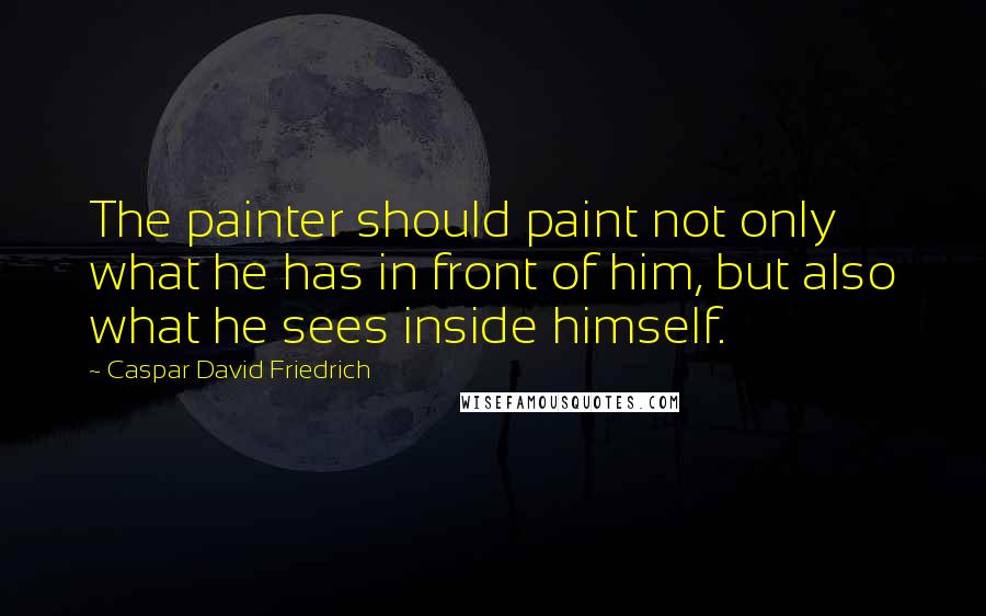 Caspar David Friedrich quotes: The painter should paint not only what he has in front of him, but also what he sees inside himself.
