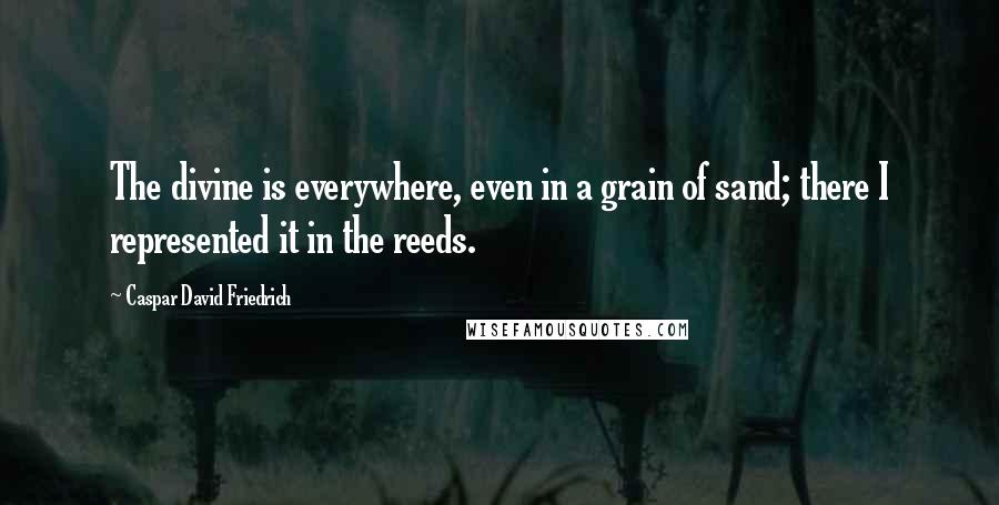 Caspar David Friedrich quotes: The divine is everywhere, even in a grain of sand; there I represented it in the reeds.