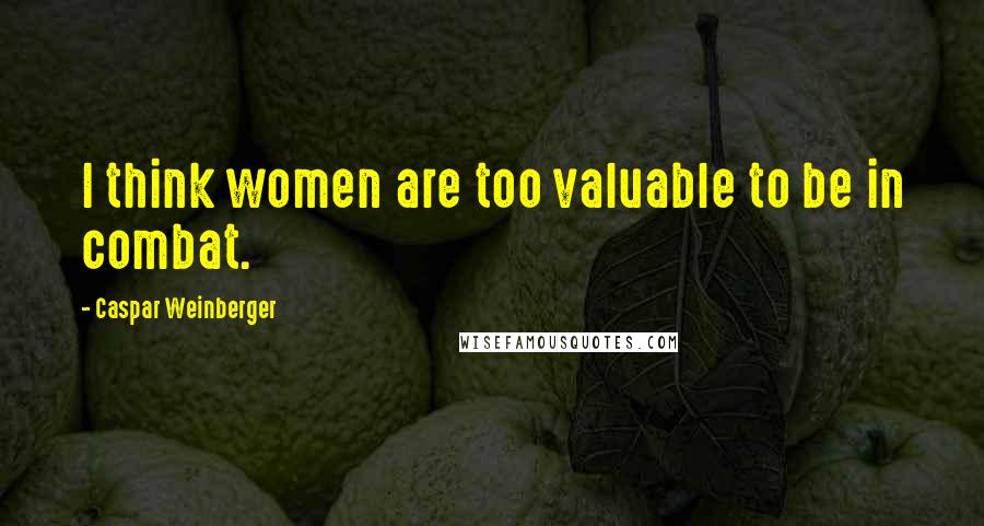 Caspar Weinberger quotes: I think women are too valuable to be in combat.