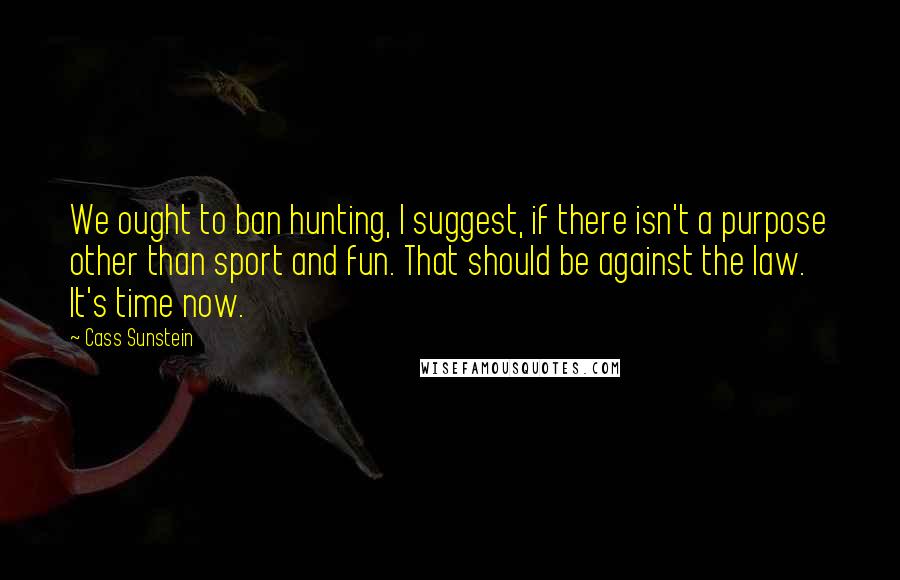 Cass Sunstein quotes: We ought to ban hunting, I suggest, if there isn't a purpose other than sport and fun. That should be against the law. It's time now.