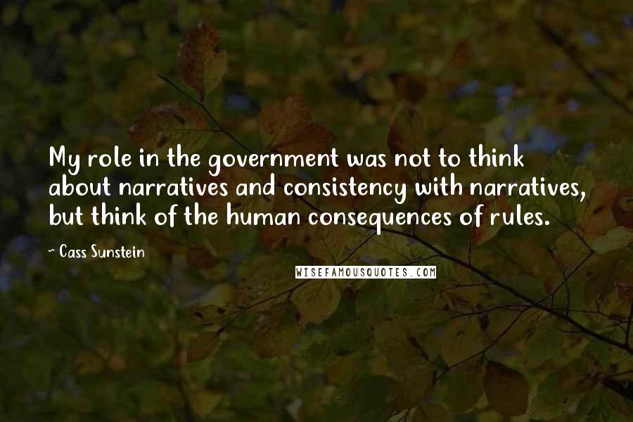 Cass Sunstein quotes: My role in the government was not to think about narratives and consistency with narratives, but think of the human consequences of rules.