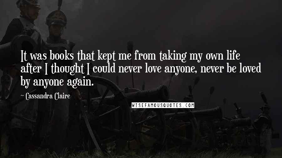 Cassandra Claire quotes: It was books that kept me from taking my own life after I thought I could never love anyone, never be loved by anyone again.
