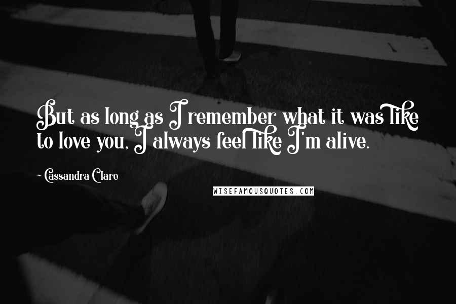 Cassandra Clare quotes: But as long as I remember what it was like to love you, I always feel like I'm alive.