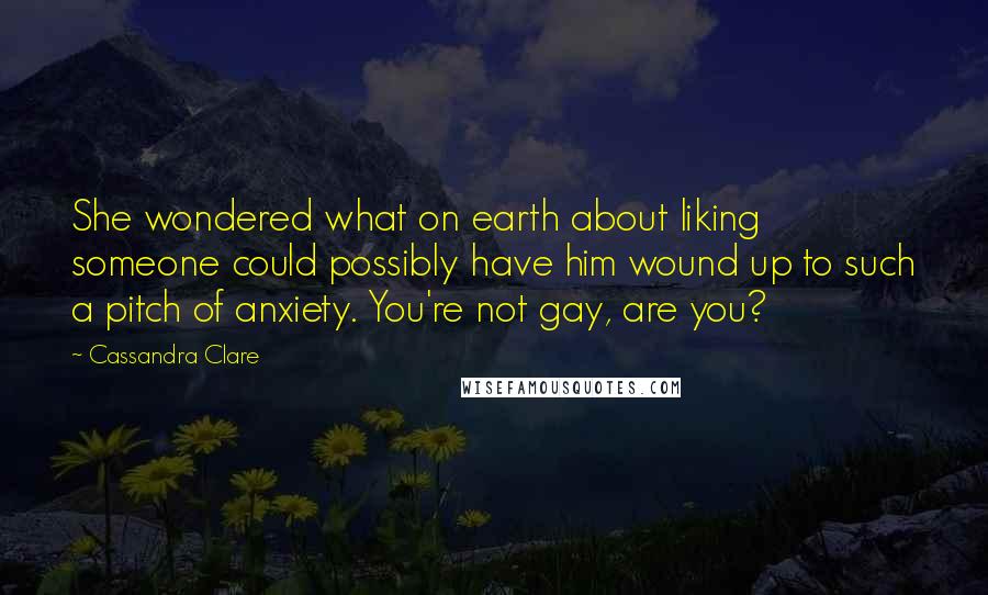 Cassandra Clare quotes: She wondered what on earth about liking someone could possibly have him wound up to such a pitch of anxiety. You're not gay, are you?