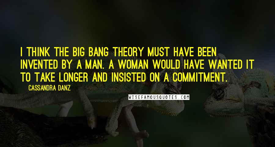 Cassandra Danz quotes: I think the Big Bang theory must have been invented by a man. A woman would have wanted it to take longer and insisted on a commitment.