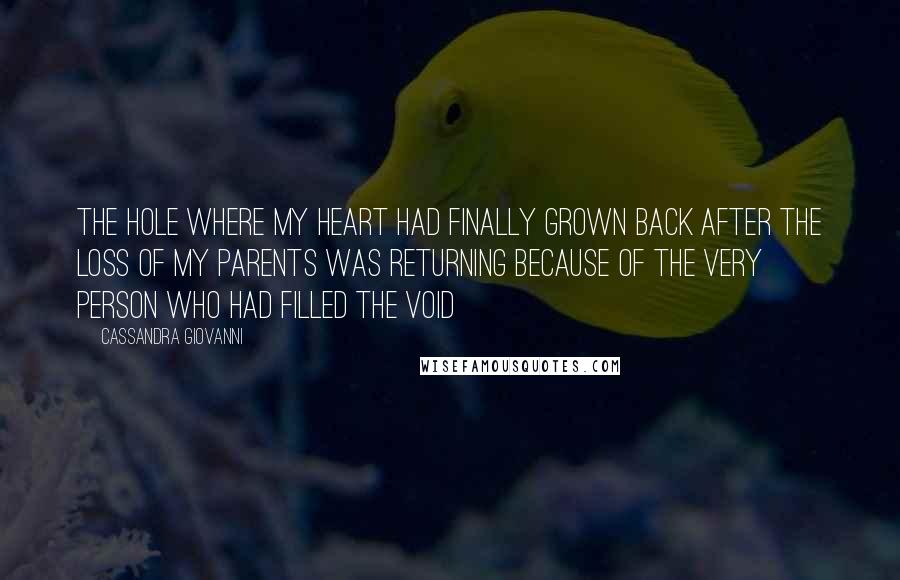Cassandra Giovanni quotes: The hole where my heart had finally grown back after the loss of my parents was returning because of the very person who had filled the void Cassandra Giovanni quotes: The hole where my heart had finally grown back after the loss of my parents was returning because of the very person who had filled the void