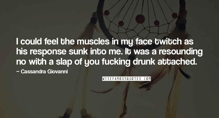 Cassandra Giovanni quotes: I could feel the muscles in my face twitch as his response sunk into me. It was a resounding no with a slap of you fucking drunk attached. Cassandra Giovanni quotes: I could feel the muscles in my face twitch as his response sunk into me. It was a resounding no with a slap of you fucking drunk attached.