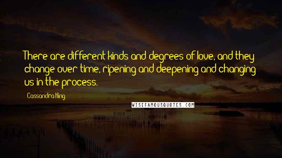 Cassandra King quotes: There are different kinds and degrees of love, and they change over time, ripening and deepening and changing us in the process. Cassandra King quotes: There are different kinds and degrees of love, and they change over time, ripening and deepening and changing us in the process.