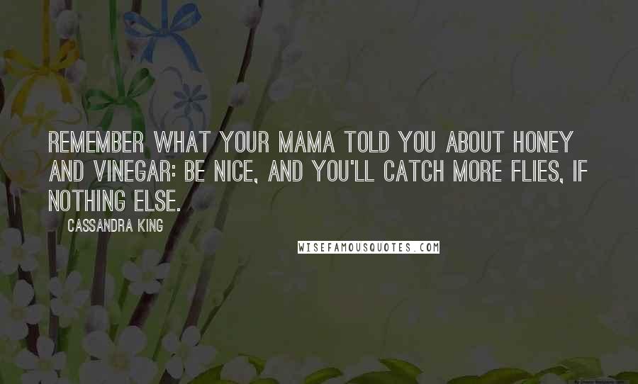 Cassandra King quotes: Remember what your mama told you about honey and vinegar: Be nice, and you'll catch more flies, if nothing else. Cassandra King quotes: Remember what your mama told you about honey and vinegar: Be nice, and you'll catch more flies, if nothing else.