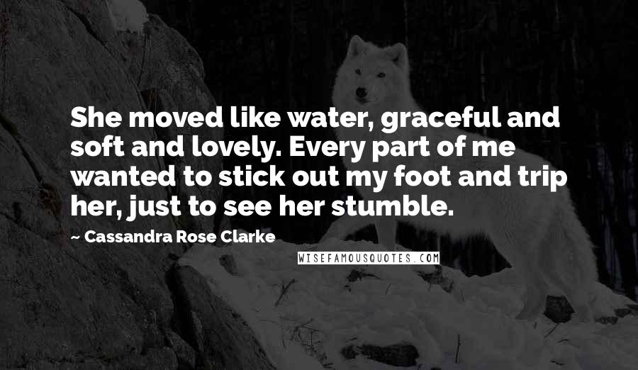 Cassandra Rose Clarke quotes: She moved like water, graceful and soft and lovely. Every part of me wanted to stick out my foot and trip her, just to see her stumble. Cassandra Rose Clarke quotes: She moved like water, graceful and soft and lovely. Every part of me wanted to stick out my foot and trip her, just to see her stumble.