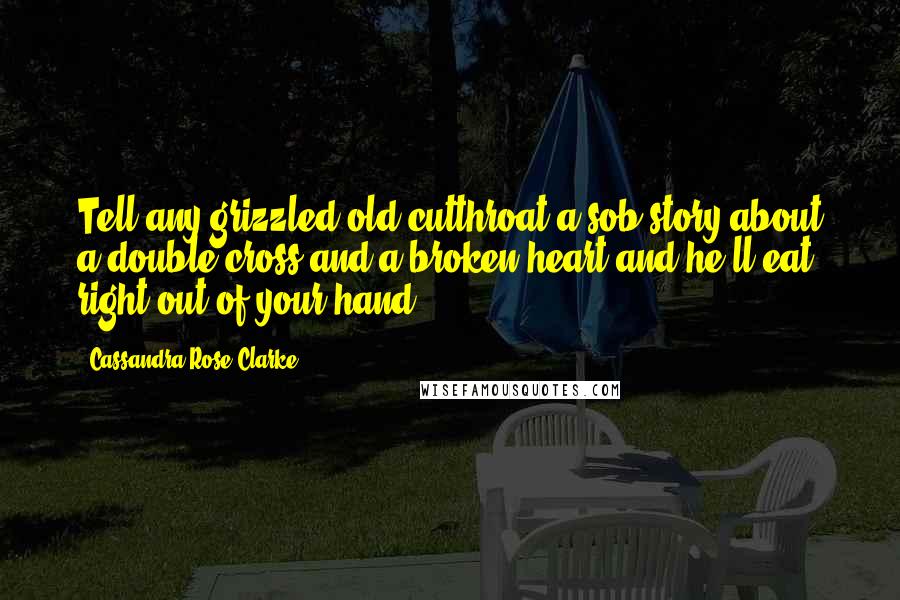 Cassandra Rose Clarke quotes: Tell any grizzled old cutthroat a sob story about a double-cross and a broken heart and he'll eat right out of your hand. Cassandra Rose Clarke quotes: Tell any grizzled old cutthroat a sob story about a double-cross and a broken heart and he'll eat right out of your hand.