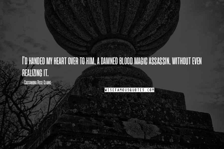 Cassandra Rose Clarke quotes: I'd handed my heart over to him, a damned blood magic assassin, without even realizing it.