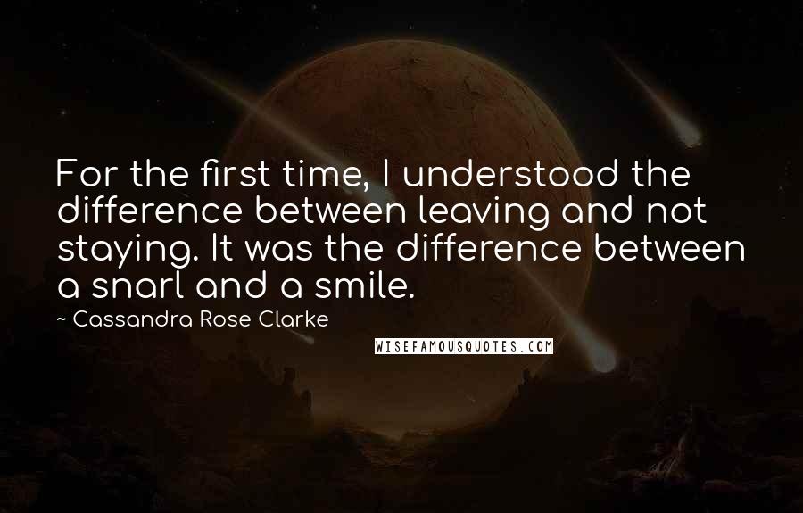 Cassandra Rose Clarke quotes: For the first time, I understood the difference between leaving and not staying. It was the difference between a snarl and a smile. Cassandra Rose Clarke quotes: For the first time, I understood the difference between leaving and not staying. It was the difference between a snarl and a smile.