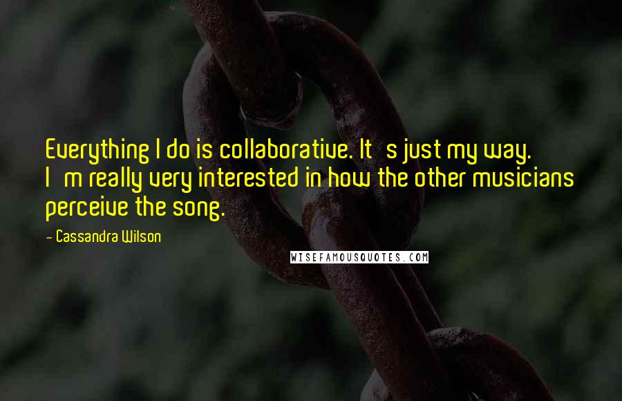 Cassandra Wilson quotes: Everything I do is collaborative. It's just my way. I'm really very interested in how the other musicians perceive the song.