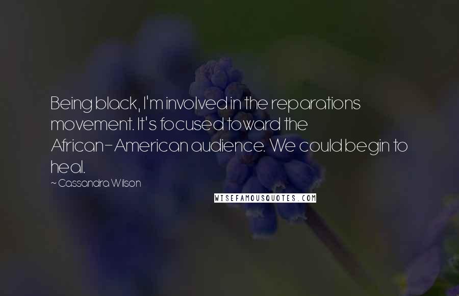 Cassandra Wilson quotes: Being black, I'm involved in the reparations movement. It's focused toward the African-American audience. We could begin to heal.