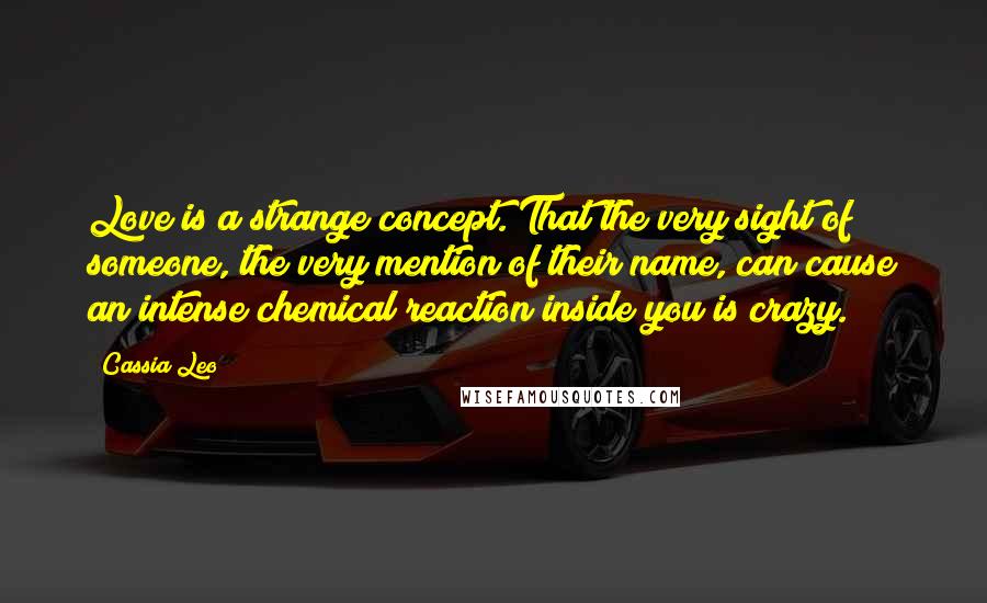 Cassia Leo quotes: Love is a strange concept. That the very sight of someone, the very mention of their name, can cause an intense chemical reaction inside you is crazy.