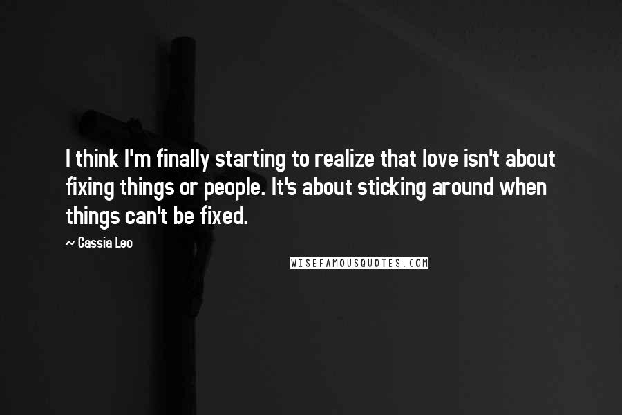 Cassia Leo quotes: I think I'm finally starting to realize that love isn't about fixing things or people. It's about sticking around when things can't be fixed.