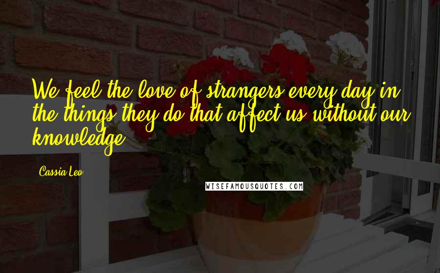 Cassia Leo quotes: We feel the love of strangers every day in the things they do that affect us without our knowledge.