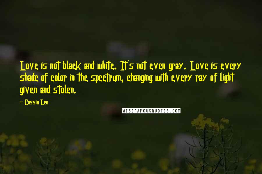 Cassia Leo quotes: Love is not black and white. It's not even gray. Love is every shade of color in the spectrum, changing with every ray of light given and stolen.